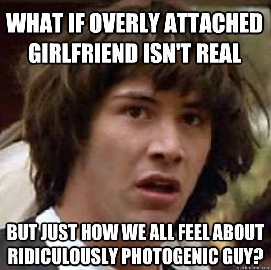 what if overly attached girlfriend isn't real but just how we all feel about ridiculously photogenic guy?  conspiracy keanu