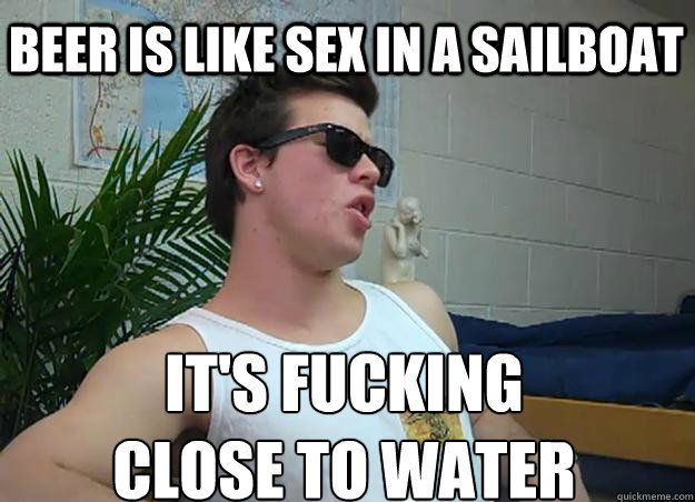 Beer is like sex in a sailboat it's fucking 
close to water - Beer is like sex in a sailboat it's fucking 
close to water  Frat Bro Frank