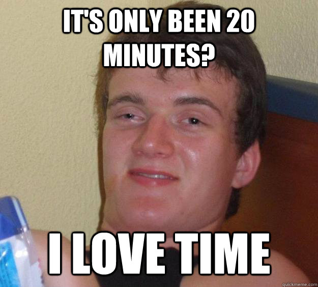 IT's only been 20 minutes? I love time  10 Guy