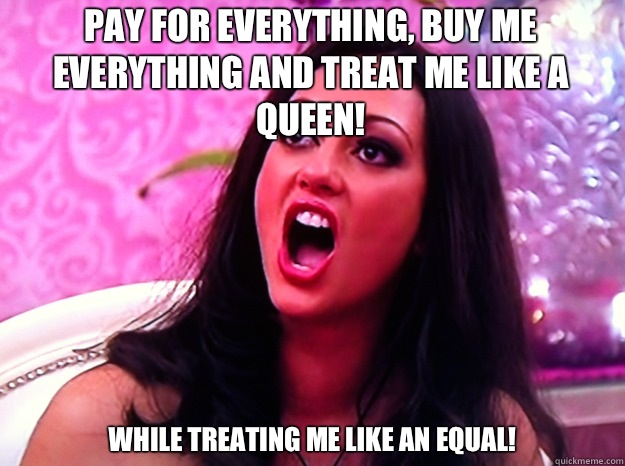 Pay for everything, buy me everything and treat me like a queen!  While treating me like an equal!   Feminist Nazi