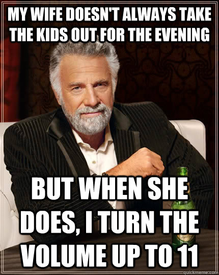 My wife doesn't always take the kids out for the evening but when she does, I turn the volume up to 11 - My wife doesn't always take the kids out for the evening but when she does, I turn the volume up to 11  The Most Interesting Man In The World