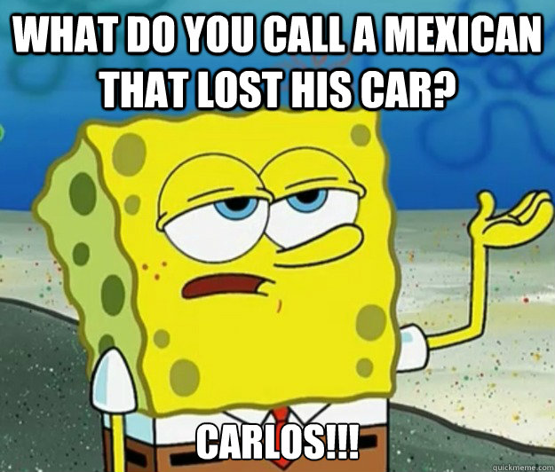 what do you call a mexican that lost his car? Carlos!!!  Tough Spongebob