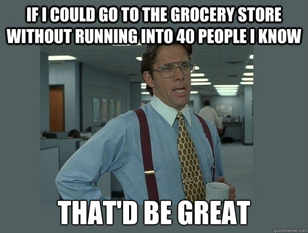 If I could go to the grocery store without running into 40 people I know  That'd be great  Office Space Lumbergh