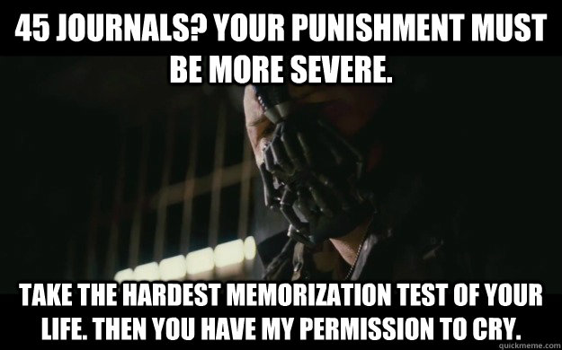 45 Journals? Your punishment must be more severe.  Take the hardest memorization test of your life. Then you have my permission to cry.  Badass Bane