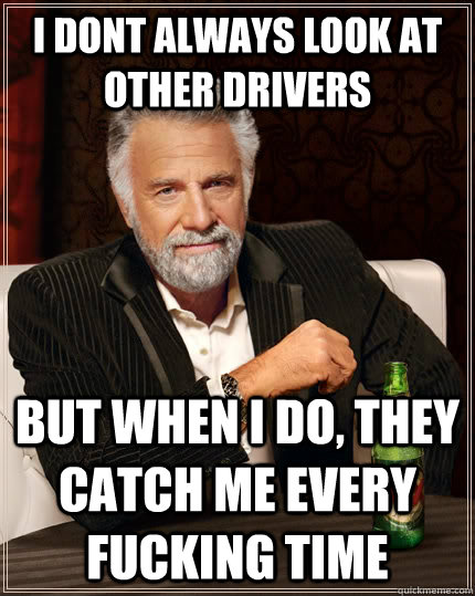 I dont always look at other drivers but when I do, they catch me every fucking time  The Most Interesting Man In The World