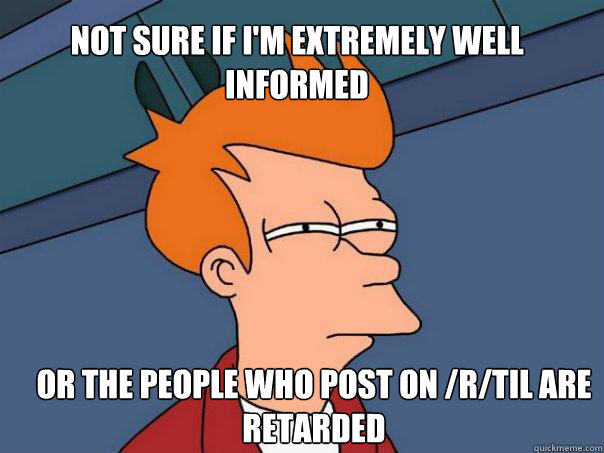 Not sure if I'm extremely well informed Or the people who post on /r/TIL are retarded  Futurama Fry