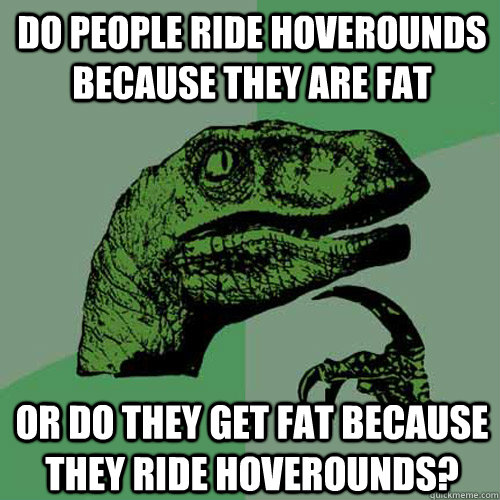 do people ride hoverounds because they are fat or do they get fat because they ride hoverounds?  Philosoraptor