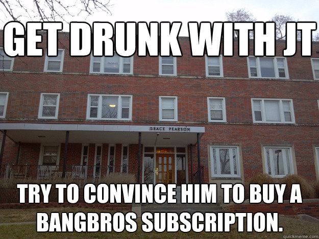 try to convince him to buy a bangbros subscription. get drunk with jt  