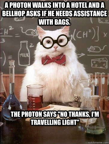 A photon walks into a hotel and a bellhop asks if he needs assistance with bags. The photon says 