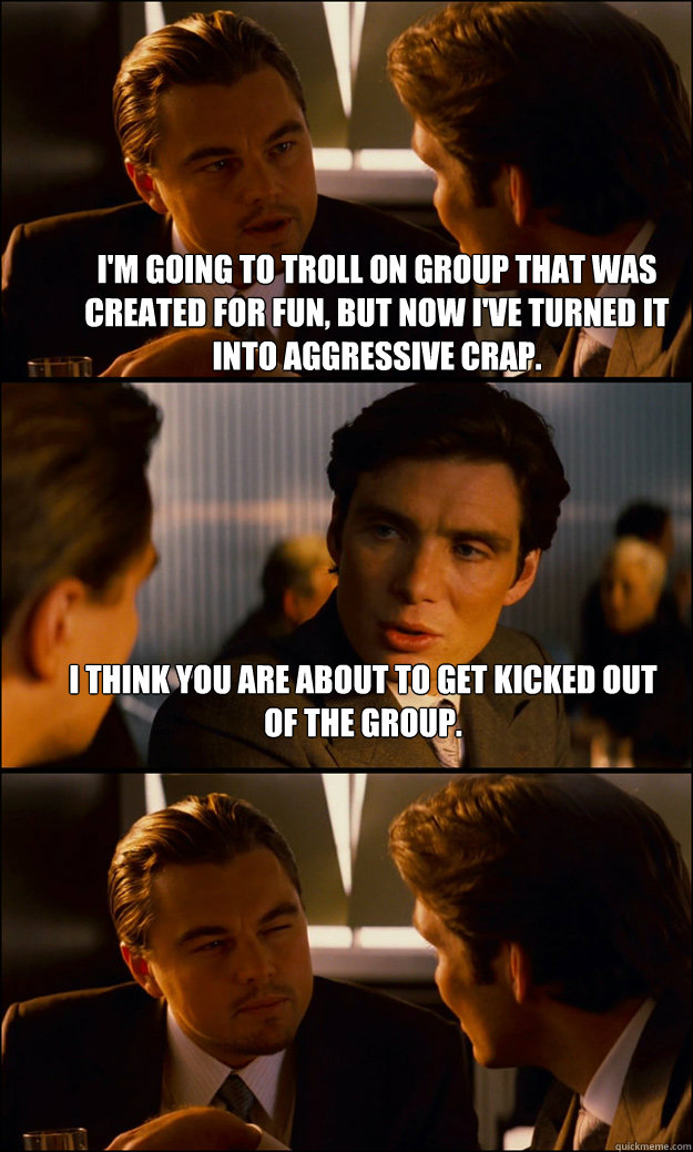 I'm going to troll on group that was created for fun, but now I've turned it into aggressive crap. I think you are about to get kicked out of the group.   Inception