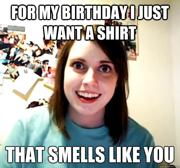 For my birthday I just want a shirt that smells like you  Overly Attached Girlfriend