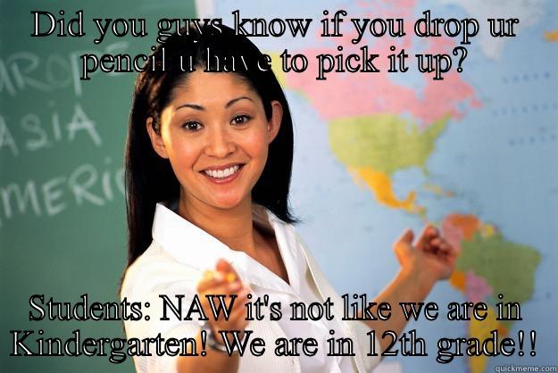 DID YOU GUYS KNOW IF YOU DROP UR PENCIL U HAVE TO PICK IT UP? STUDENTS: NAW IT'S NOT LIKE WE ARE IN KINDERGARTEN! WE ARE IN 12TH GRADE!! Unhelpful High School Teacher