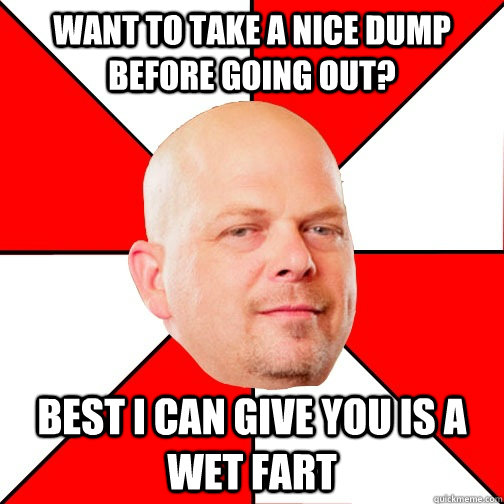 want to take a nice dump before going out? Best I can give you is a wet fart  - want to take a nice dump before going out? Best I can give you is a wet fart   Pawn Star