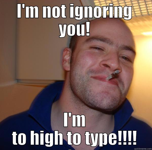 toking to you! - I'M NOT IGNORING YOU! I'M TO HIGH TO TYPE!!!! Good Guy Greg 