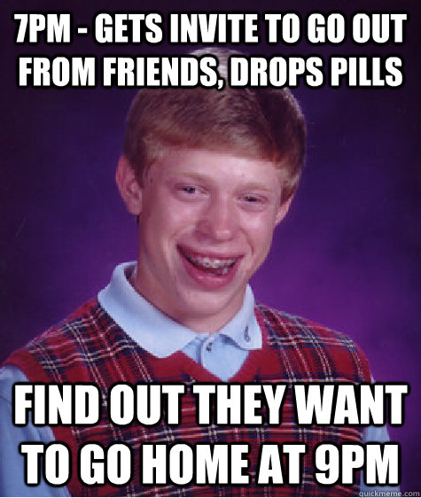 7pm - Gets Invite to go out from friends, drops pills Find out they want to go home at 9pm  Bad Luck Brian