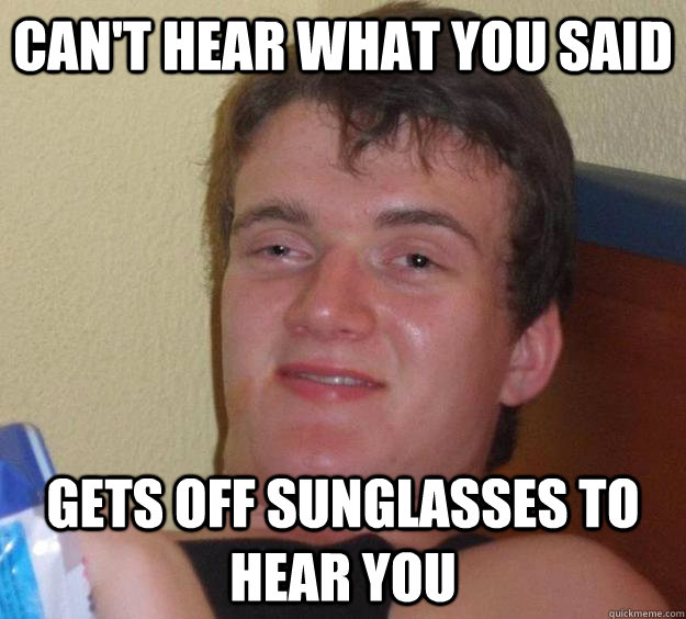 Can't hear what you said Gets off sunglasses to hear you  10 Guy