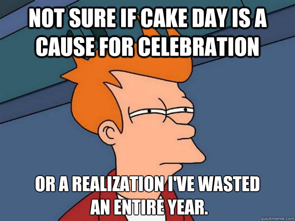 Not sure if cake day is a cause for celebration Or a realization I've wasted
 an entire year.  Futurama Fry