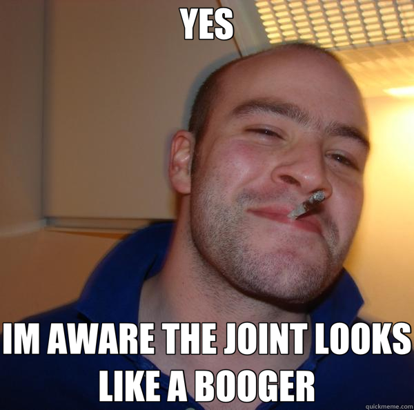 YES IM AWARE THE JOINT LOOKS LIKE A BOOGER  Good Guy Greg 