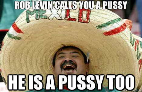 Rob Levin CAlls you a pussy He is a pussy too  Merry mexican