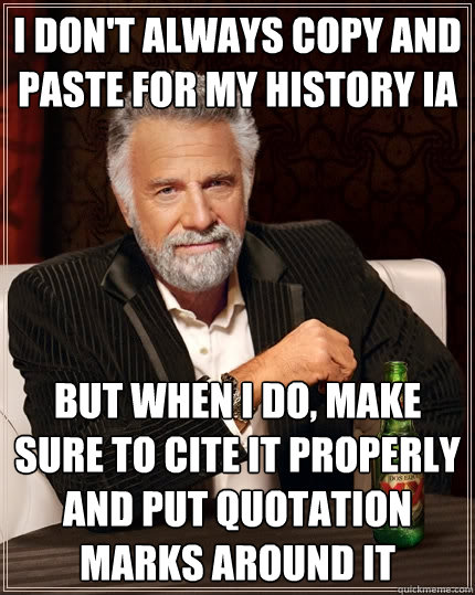 I don't always copy and paste for my History IA But when I do, make sure to cite it properly and put quotation marks around it  The Most Interesting Man In The World