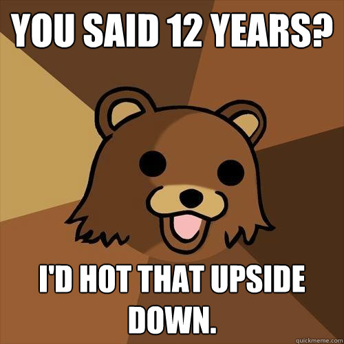 You said 12 years? I'd hot that upside down. - You said 12 years? I'd hot that upside down.  Pedobear