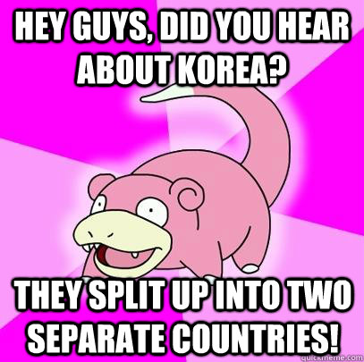 hey guys, did you hear about korea? They split up into two separate countries!  Slowpoke