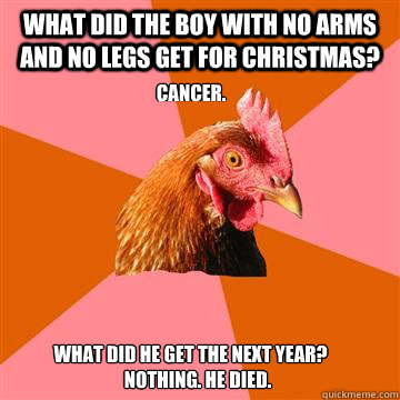 What did the boy with no arms and no legs get for christmas? Cancer. what did he get the next year? nothing. he died. - What did the boy with no arms and no legs get for christmas? Cancer. what did he get the next year? nothing. he died.  Anti-Joke Chicken