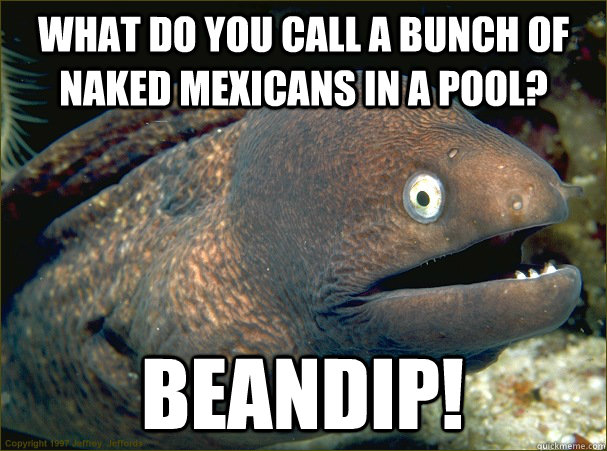 What do you call a bunch of naked Mexicans in a pool? BEANDIP!  Bad Joke Eel