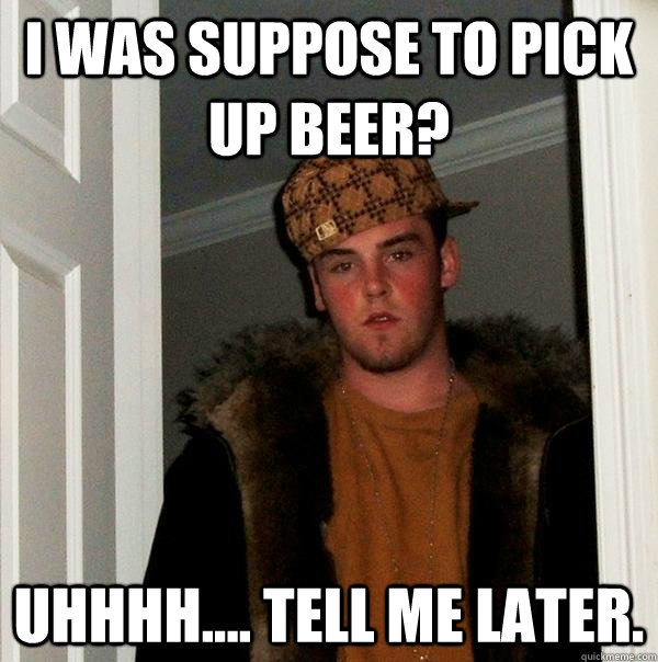 I was suppose to pick up beer? Uhhhh.... Tell me later.  Scumbag Steve