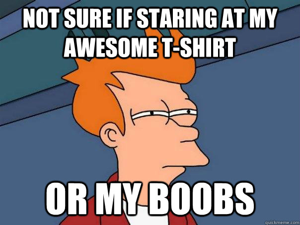 Not sure if staring at my awesome t-shirt or my boobs  Futurama Fry