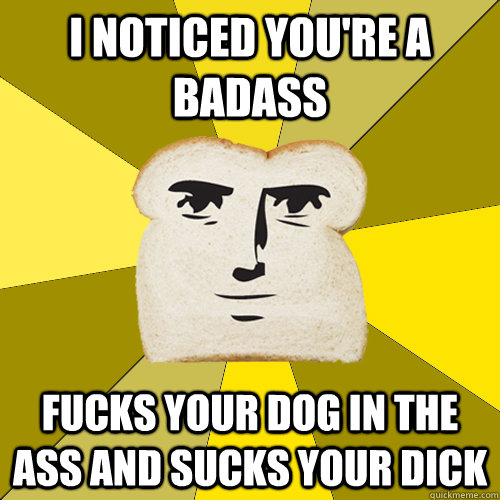 i noticed you're a badass fucks your dog in the ass and sucks your dick  Breadfriend