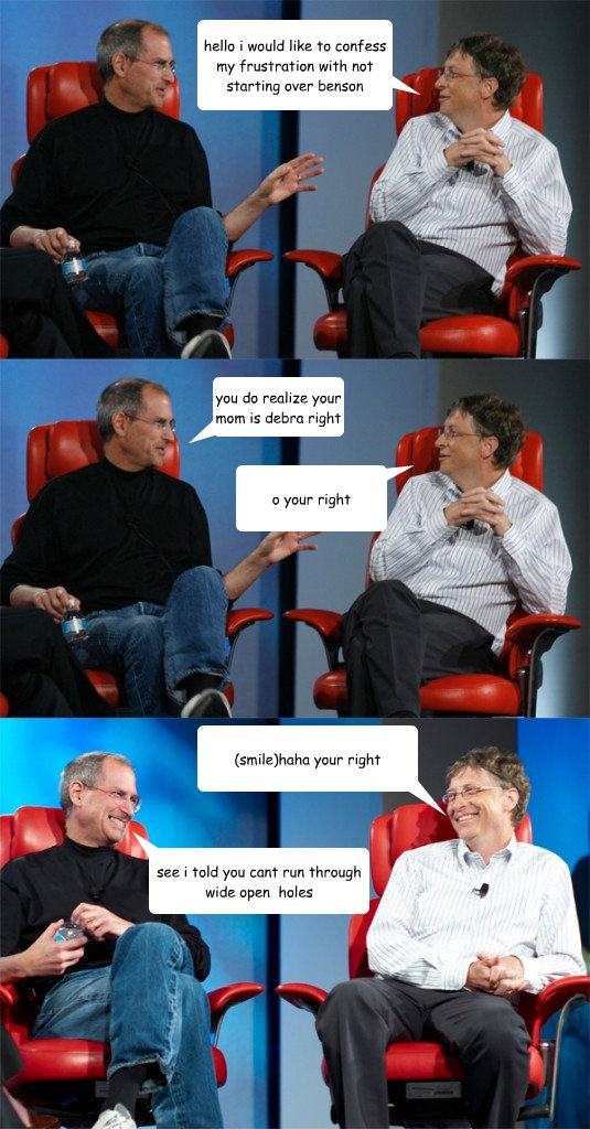 hello i would like to confess my frustration with not starting over benson you do realize your mom is debra right o your right  see i told you cant run through wide open  holes (smile)haha your right  Steve Jobs vs Bill Gates