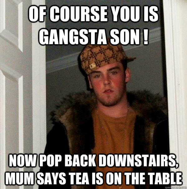 Of course you is Gangsta son ! Now pop back downstairs, mum says tea is on the table  Scumbag Steve