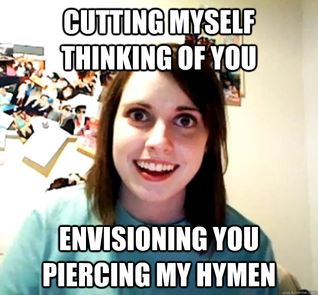 cutting myself thinking of you envisioning you piercing my hymen - cutting myself thinking of you envisioning you piercing my hymen  Overly Attached Girlfriend