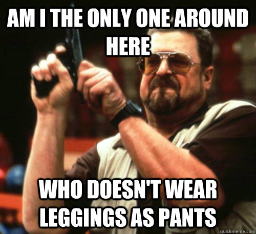 Am i the only one around here who doesn't wear leggings as pants  Am I The Only One Around Here