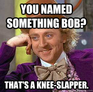 You named something Bob? that's a knee-slapper.  Condescending Wonka