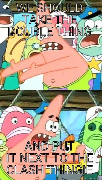 WE SHOULD TAKE THE DOUBLE THING AND PUT IT NEXT TO THE CLASH THINGIE Push it somewhere else Patrick