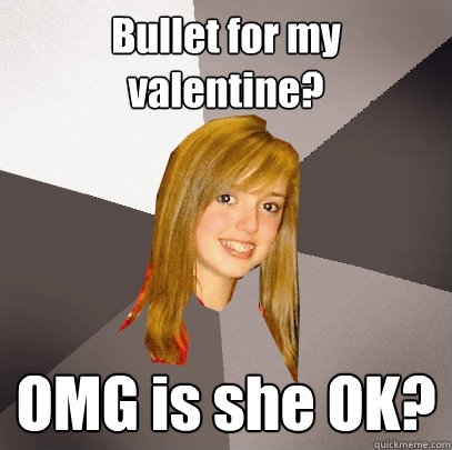 Bullet for my valentine? OMG is she OK?  Musically Oblivious 8th Grader