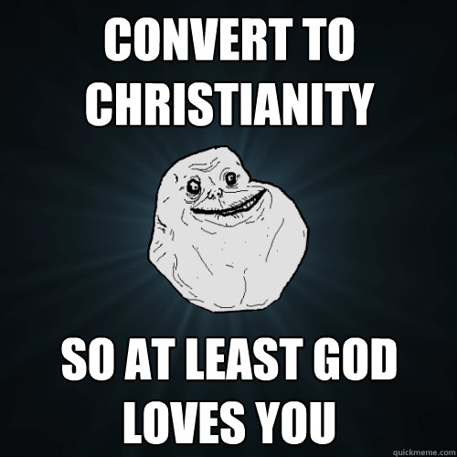 Convert to christianity so at least god loves you  Forever Alone