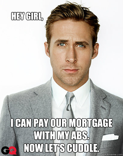 Hey girl, I can pay our mortgage with my abs. 
Now let's cuddle. - Hey girl, I can pay our mortgage with my abs. 
Now let's cuddle.  Ryan Gosling