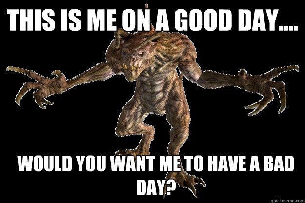 this is me on a good day.... would you want me to have a bad day?  Deathclaw