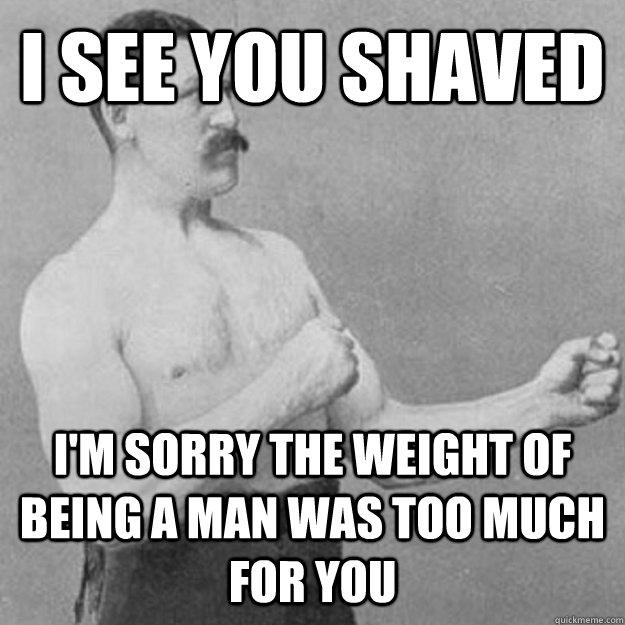 i see you shaved i'm sorry the weight of being a man was too much for you  