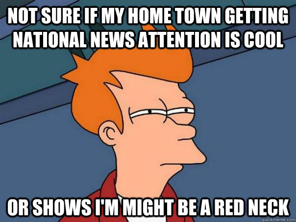 Not sure if my home town getting national news attention is cool Or shows I'm might be a red neck - Not sure if my home town getting national news attention is cool Or shows I'm might be a red neck  Futurama Fry