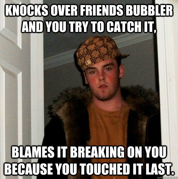 Knocks over friends bubbler and you try to catch it, Blames it breaking on you because you touched it last. - Knocks over friends bubbler and you try to catch it, Blames it breaking on you because you touched it last.  Scumbag Steve