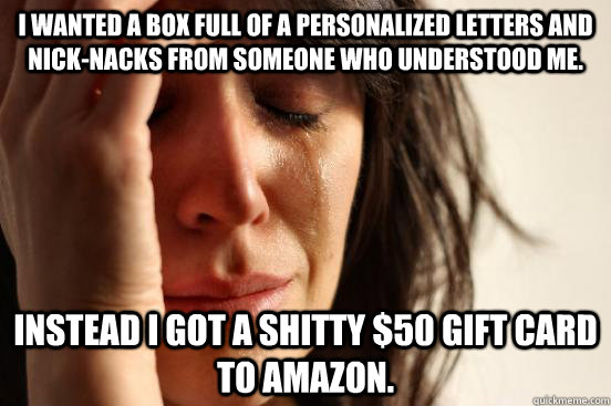 I wanted a box full of a personalized letters and nick-nacks from someone who understood me. Instead I got a shitty $50 gift card to Amazon.  First World Problems