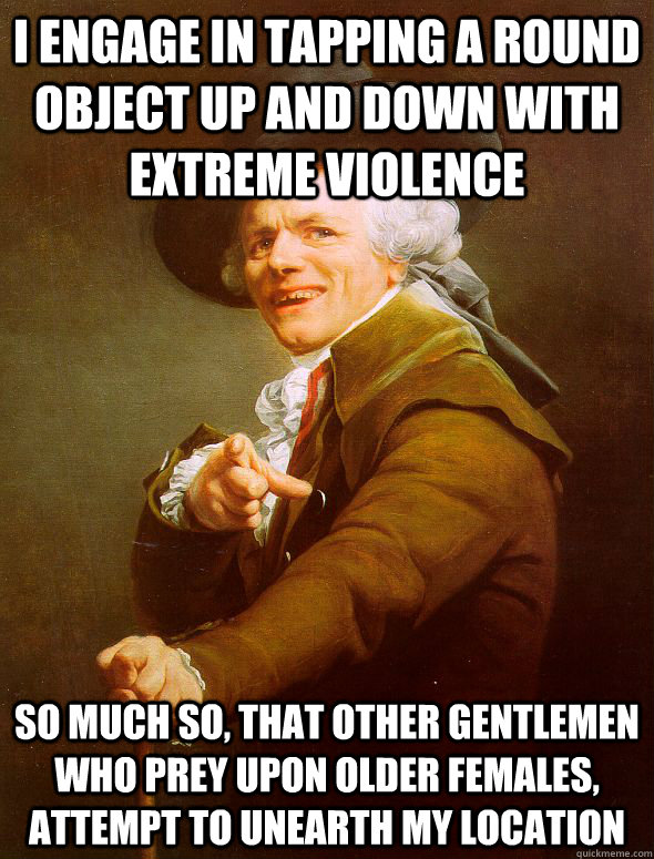 I ENGAGE IN TAPPING A ROUND OBJECT UP AND DOWN with extreme violence So much so, that other gentlemen who prey upon older females, attempt to unearth my location  Joseph Ducreux