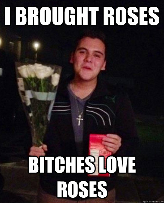 I brought roses bitches love roses  Friendzone Johnny