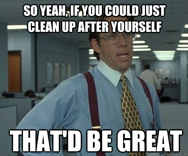 So yeah, if you could just clean up after yourself THAT'd BE Great  that would be great