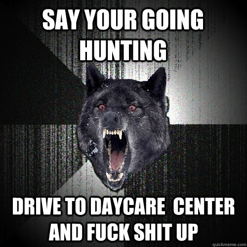 say your going hunting drive to daycare  center and fuck shit up  Insanity Wolf