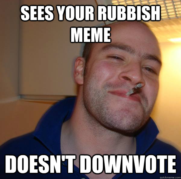 sees your rubbish meme Doesn't downvote - sees your rubbish meme Doesn't downvote  Misc